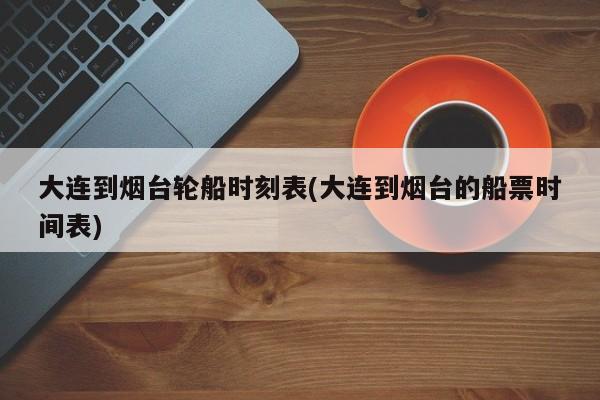 大连到烟台轮船时刻表(大连到烟台的船票时间表)