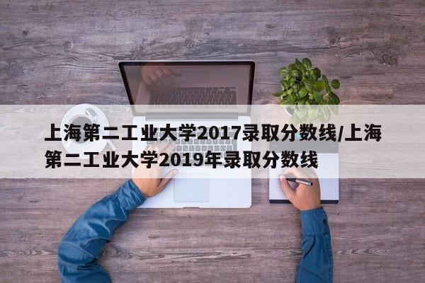 上海第二工业大学2017录取分数线/上海第二工业大学2019年录取分数线