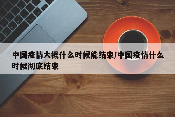 中国疫情大概什么时候能结束/中国疫情什么时候彻底结束