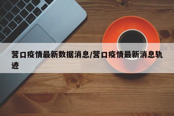 营口疫情最新数据消息/营口疫情最新消息轨迹
