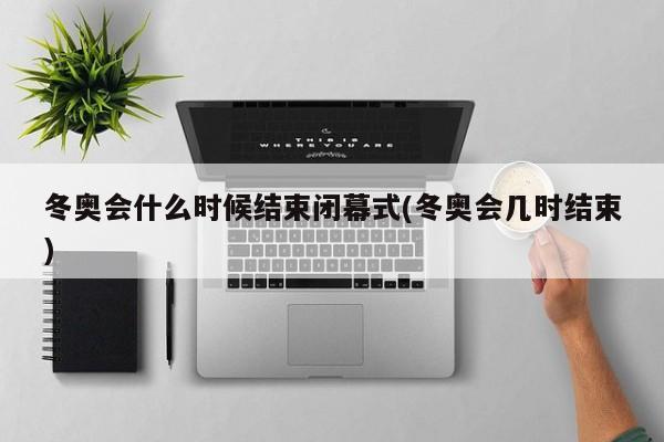 冬奥会什么时候结束闭幕式(冬奥会几时结束)