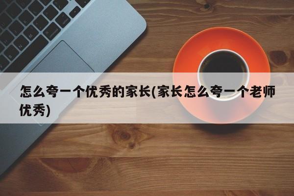 怎么夸一个优秀的家长(家长怎么夸一个老师优秀)