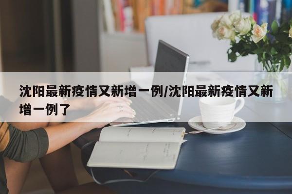 沈阳最新疫情又新增一例/沈阳最新疫情又新增一例了