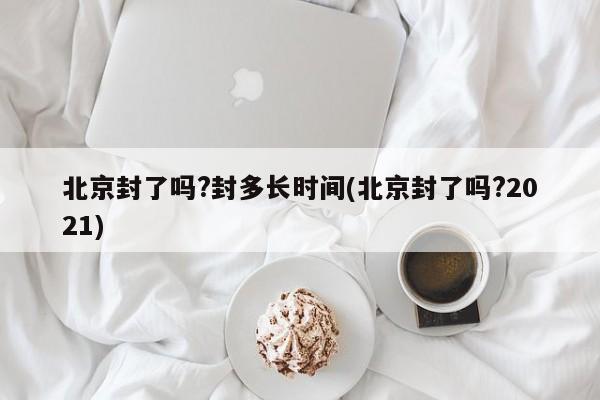 北京封了吗?封多长时间(北京封了吗?2021)