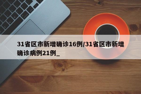 31省区市新增确诊16例/31省区市新增确诊病例21例_