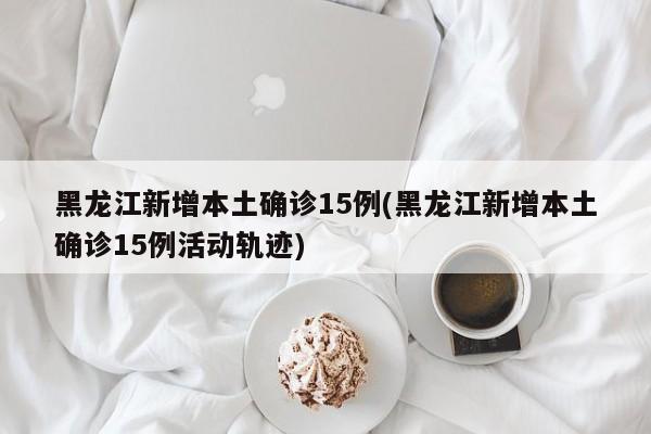黑龙江新增本土确诊15例(黑龙江新增本土确诊15例活动轨迹)