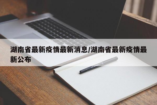 湖南省最新疫情最新消息/湖南省最新疫情最新公布