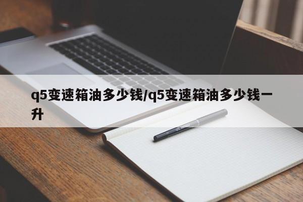 q5变速箱油多少钱/q5变速箱油多少钱一升