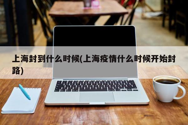 上海封到什么时候(上海疫情什么时候开始封路)