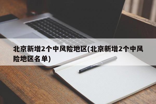 北京新增2个中风险地区(北京新增2个中风险地区名单)