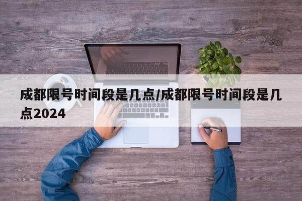 成都限号时间段是几点/成都限号时间段是几点2024