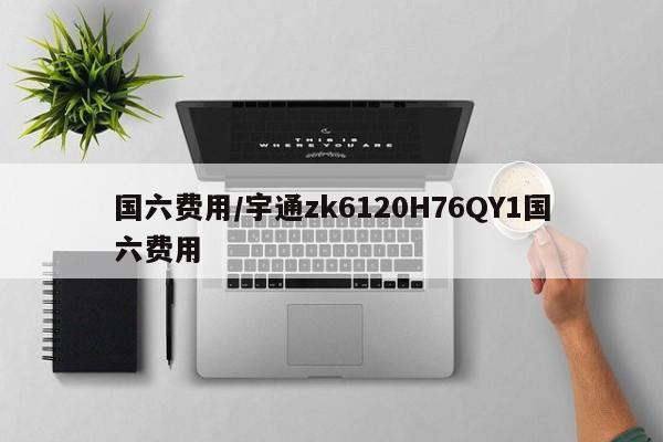 国六费用/宇通zk6120H76QY1国六费用
