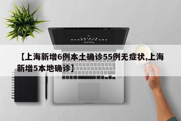 【上海新增6例本土确诊55例无症状,上海新增5本地确诊】