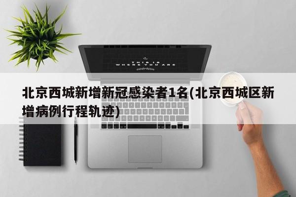 北京西城新增新冠感染者1名(北京西城区新增病例行程轨迹)