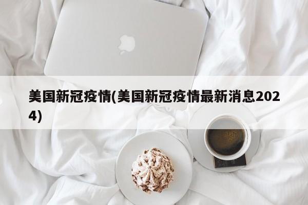美国新冠疫情(美国新冠疫情最新消息2024)