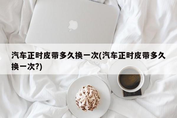 汽车正时皮带多久换一次(汽车正时皮带多久换一次?)