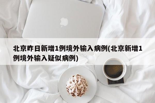 北京昨日新增1例境外输入病例(北京新增1例境外输入疑似病例)