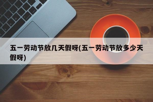 五一劳动节放几天假呀(五一劳动节放多少天假呀)
