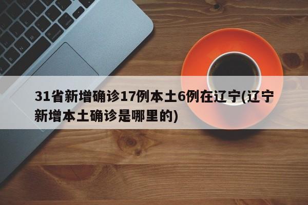 31省新增确诊17例本土6例在辽宁(辽宁新增本土确诊是哪里的)