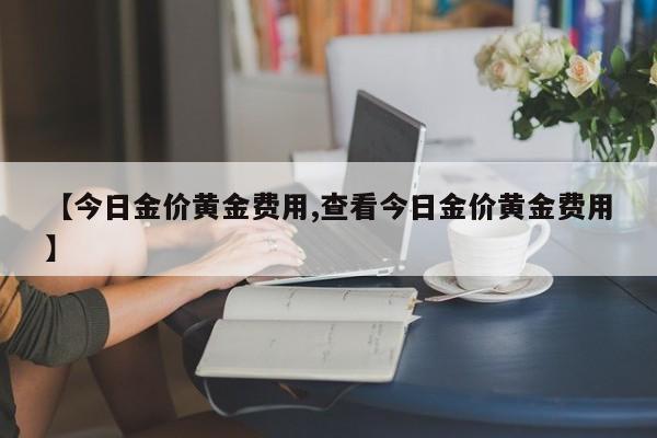 【今日金价黄金费用,查看今日金价黄金费用】