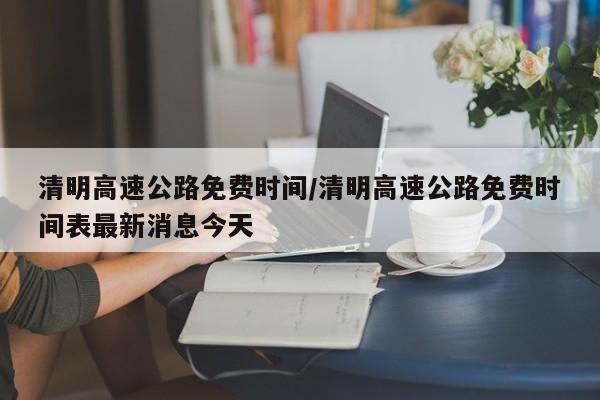 清明高速公路免费时间/清明高速公路免费时间表最新消息今天