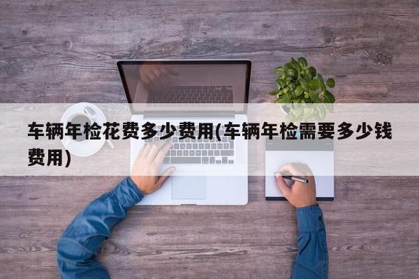 车辆年检花费多少费用(车辆年检需要多少钱费用)