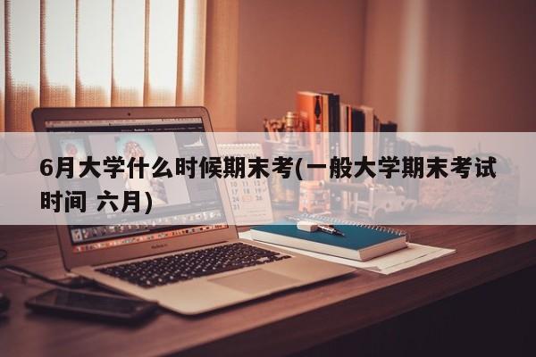 6月大学什么时候期末考(一般大学期末考试时间 六月)