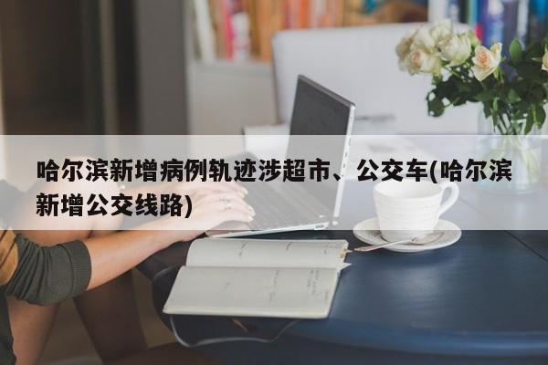 哈尔滨新增病例轨迹涉超市、公交车(哈尔滨新增公交线路)