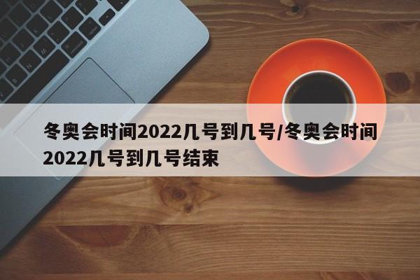 冬奥会时间2022几号到几号/冬奥会时间2022几号到几号结束