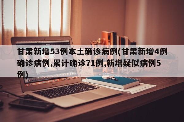 甘肃新增53例本土确诊病例(甘肃新增4例确诊病例,累计确诊71例,新增疑似病例5例)
