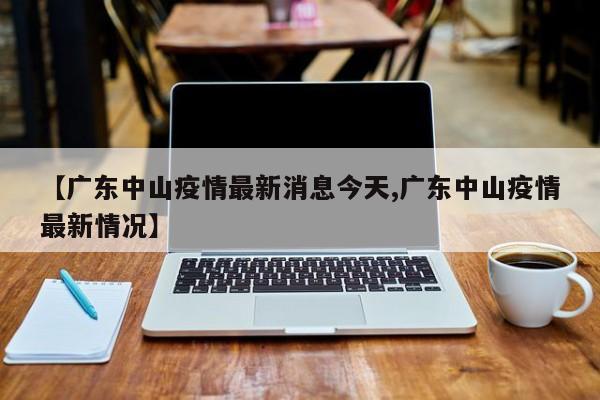 【广东中山疫情最新消息今天,广东中山疫情最新情况】
