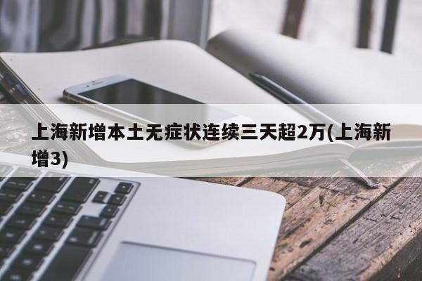 上海新增本土无症状连续三天超2万(上海新增3)