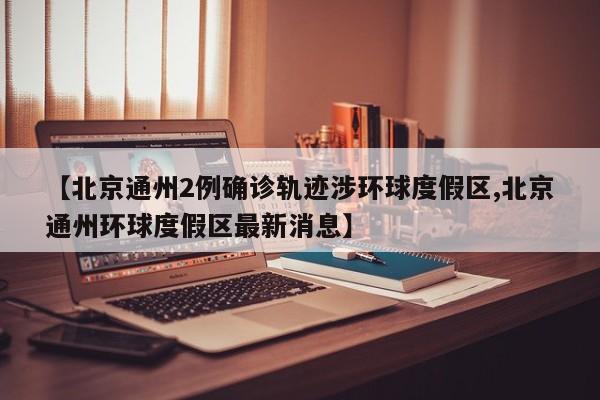 【北京通州2例确诊轨迹涉环球度假区,北京通州环球度假区最新消息】